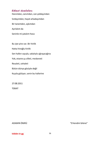 hikmet damlaları
Hanımdan, canımdan, can yoldaşımdan
Sırdaşımdan, hayat arkadaşımdan
Bir tanemden, aşkımdan
Ayrılalım da
Seninle mi yatalım hoca
Bu işte yine var. Bir hinlik
Hatta hinoğlu hinlik
Sen halkın saçıyla, sakalıyla uğraşacağına
Yok, etsene şu zilleti, meskeneti
Rezaleti, cehaleti
Bütün dünya gözüyle değil
Kıçıyla gülüyor, senin bu hallerine
27.08.2011
TOKAT
ADAMIN ÖMRÜ “O kendini bilene”
tebder.tr.gg 36
 