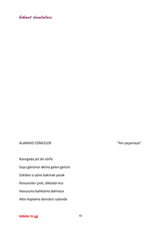 hikmet damlaları
ALAKASIZ CÜMLELER “Anı yaşamaya”
Kasırgada jet ski sörfü
Suyu görünce aklına gelen gencin
Eskiden o yöne bakmak yasak
Pencereler çivili, diktatör kızı
Havuzuna balıklama dalmaca
Altın kaplama denizkızı salonda
tebder.tr.gg 42
 