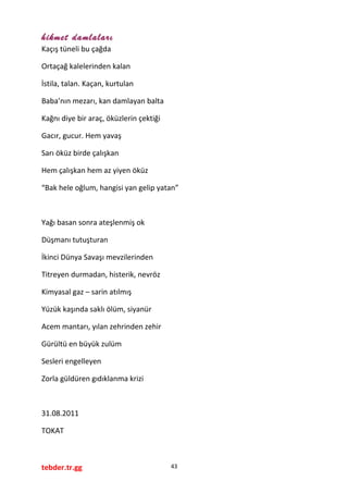 hikmet damlaları
Kaçış tüneli bu çağda
Ortaçağ kalelerinden kalan
İstila, talan. Kaçan, kurtulan
Baba’nın mezarı, kan damlayan balta
Kağnı diye bir araç, öküzlerin çektiği
Gacır, gucur. Hem yavaş
Sarı öküz birde çalışkan
Hem çalışkan hem az yiyen öküz
“Bak hele oğlum, hangisi yan gelip yatan”
Yağı basan sonra ateşlenmiş ok
Düşmanı tutuşturan
İkinci Dünya Savaşı mevzilerinden
Titreyen durmadan, histerik, nevröz
Kimyasal gaz – sarin atılmış
Yüzük kaşında saklı ölüm, siyanür
Acem mantarı, yılan zehrinden zehir
Gürültü en büyük zulüm
Sesleri engelleyen
Zorla güldüren gıdıklanma krizi
31.08.2011
TOKAT
tebder.tr.gg 43
 