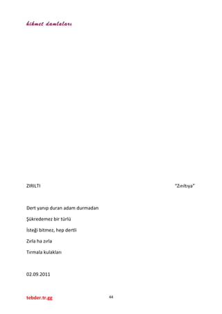 hikmet damlaları
ZIRILTI “Zırıltıya”
Dert yanıp duran adam durmadan
Şükredemez bir türlü
İsteği bitmez, hep dertli
Zırla ha zırla
Tırmala kulakları
02.09.2011
tebder.tr.gg 44
 