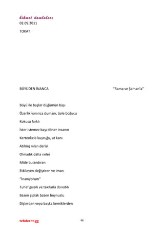 hikmet damlaları
02.09.2011
TOKAT
BÜYÜDEN İNANCA “Rama ve Şaman’a”
Büyü ile başlar düğümün başı
Özerlik yanınca dumanı, öyle boğucu
Kokusu farklı
İster istemez başı döner insanın
Kertenkele kuyruğu, at kanı
Atılmış yılan derisi
Olmadık daha neler
Mide bulandıran
Etkileyen değiştiren ve iman
“İnanıyorum”
Tuhaf giysili ve takılarla donatılı
Bazen çıplak bazen boynuzlu
Dişlerden veya başka kemiklerden
tebder.tr.gg 46
 