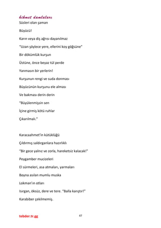 hikmet damlaları
Süsleri olan şaman
Büyücü!
Karın veya diş ağrısı dayanılmaz
“Uzan şöylece yere, ellerini koy göğsüne”
Bir dökümlük kurşun
Üstüne, önce beyaz tül perde
Yanmasın bir yerlerin!
Kurşunun rengi ve suda donması
Büyücünün kurşunu ele alması
Ve bakması derin derin
“Büyülenmişsin sen
İçine girmiş kötü ruhlar
Çıkarılmalı.”
Karacaahmet’in kütüklüğü
Çıldırmış saldırganlara hazırlıklı
“Bir gece yalnız ve zorla, hareketsiz kalacak!”
Peygamber mucizeleri
El sürmeleri, asa atmaları, yarmaları
Boyna asılan mumlu muska
Lokman’ın otları
Isırgan, öksüz, dere ve tere. “Balla karıştır!”
Karabiber çekilmemiş.
tebder.tr.gg 47
 