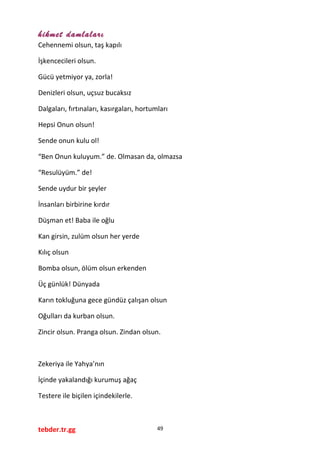 hikmet damlaları
Cehennemi olsun, taş kapılı
İşkencecileri olsun.
Gücü yetmiyor ya, zorla!
Denizleri olsun, uçsuz bucaksız
Dalgaları, fırtınaları, kasırgaları, hortumları
Hepsi Onun olsun!
Sende onun kulu ol!
“Ben Onun kuluyum.” de. Olmasan da, olmazsa
“Resulüyüm.” de!
Sende uydur bir şeyler
İnsanları birbirine kırdır
Düşman et! Baba ile oğlu
Kan girsin, zulüm olsun her yerde
Kılıç olsun
Bomba olsun, ölüm olsun erkenden
Üç günlük! Dünyada
Karın tokluğuna gece gündüz çalışan olsun
Oğulları da kurban olsun.
Zincir olsun. Pranga olsun. Zindan olsun.
Zekeriya ile Yahya’nın
İçinde yakalandığı kurumuş ağaç
Testere ile biçilen içindekilerle.
tebder.tr.gg 49
 