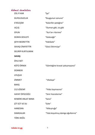 hikmet damlaları
ZÜL Fİ KAR “İşe”
DUYGUSUZLUK “Duygunun sonuna”
ETKİLEŞİM “Kalorifer peteğine”
UÇUŞ “Duman gibi, sis gibi
OYUN “Kur’an-ı Kerime”
DÜNYA DEVLETİ “Geleceğe”
ŞEYH BEDRETTİN “Hakikate”
SAVAŞ CİNAYETTİR “Gözü Dönmüşe”
DELİRİP KURTULMAK
SAVAŞ
ÖYLE Mİ?
KÖTÜ ÖRNEK “Gömleğine kravat yakışmayana”
DÜMBÜK
UYUŞUK
ZİMMET “Ukalaya”
BAKIŞ
212 LÖSEMİ “Yıldız kaymasına”
HAYAT ÖPÜCÜĞÜ “Sinir hücrelerine”
KENDİNİ ANLAT BANA “Sana”
ÇİT SÜT VE SU “Süte”
HANEDAN “Kılkuyruğa”
DAMGALAR “Yola koyulmuş damga oğullarına”
TÖRE DEĞİL
tebder.tr.gg 5
 