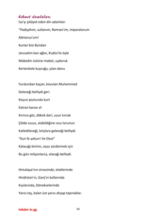 hikmet damlaları
İsa’yı şikâyet eden din adamları
“Padişahım, sultanım, Ramses’im, imparatorum
Adrianus’um!
Kurtar bizi Bundan
Jarusalim kan ağlar, Kudüs’te öyle
Mabedin üstüne mabet, uyduruk
Kertenkele kuyruğu, yılan donu
Yurdundan kaçan, kovulan Muhammed
Geleceği belliydi geri.
Koyun postunda kurt
Katran karası el
Kırmızı göz, dökük deri, uzun tırnak
Çölde susuz, alabildiğine ıssız torunun
Katledileceği, kılıçlara geleceği belliydi.
“Kun fe yekun! Ve Elest”
Kalacağı birinin, soyu sürdürmek için
Bu gün milyonlarca, olacağı belliydi.
Himalaya’nın zirvesinde, eteklerinde
Hindistan’ın, Ganj’ın kollarında
Kıyılarında, Dönekselerinde
Yarısı taş, kalan üst yarısı ahşap tapınaklar.
tebder.tr.gg 50
 