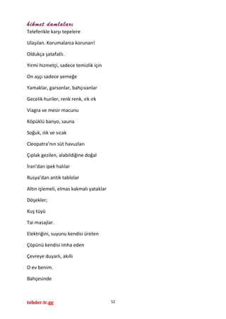 hikmet damlaları
Teleferikle karşı tepelere
Ulaşılan. Korumalarca korunan!
Oldukça şatafatlı.
Yirmi hizmetçi, sadece temizlik için
On aşçı sadece yemeğe
Yamaklar, garsonlar, bahçıvanlar
Gecelik huriler, renk renk, ırk ırk
Viagra ve mesir macunu
Köpüklü banyo, sauna
Soğuk, ılık ve sıcak
Cleopatra’nın süt havuzları
Çıplak gezilen, alabildiğine doğal
İran’dan ipek halılar
Rusya’dan antik tablolar
Altın işlemeli, elmas kakmalı yataklar
Döşekler;
Kuş tüyü
Tai masajlar.
Elektriğini, suyunu kendisi üreten
Çöpünü kendisi imha eden
Çevreye duyarlı, akıllı
O ev benim.
Bahçesinde
tebder.tr.gg 52
 
