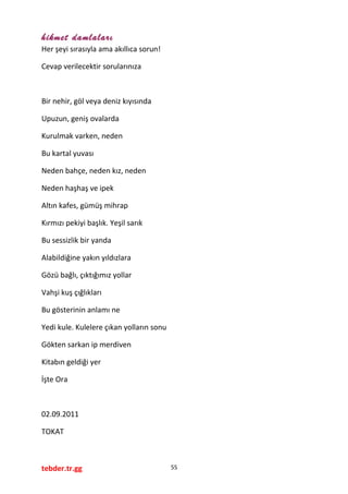 hikmet damlaları
Her şeyi sırasıyla ama akıllıca sorun!
Cevap verilecektir sorularınıza
Bir nehir, göl veya deniz kıyısında
Upuzun, geniş ovalarda
Kurulmak varken, neden
Bu kartal yuvası
Neden bahçe, neden kız, neden
Neden haşhaş ve ipek
Altın kafes, gümüş mihrap
Kırmızı pekiyi başlık. Yeşil sarık
Bu sessizlik bir yanda
Alabildiğine yakın yıldızlara
Gözü bağlı, çıktığımız yollar
Vahşi kuş çığlıkları
Bu gösterinin anlamı ne
Yedi kule. Kulelere çıkan yolların sonu
Gökten sarkan ip merdiven
Kitabın geldiği yer
İşte Ora
02.09.2011
TOKAT
tebder.tr.gg 55
 