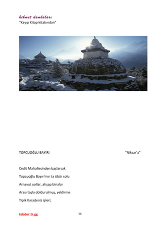 hikmet damlaları
“Kayıp Kitap kitabından”
TOPCUOĞLU BAYIRI “Niksar’a”
Cedit Mahallesinden başlarsak
Topcuoğlu Bayırı’nın ta öbür solu
Arnavut yollar, ahşap binalar
Arası taşla doldurulmuş, yeldirme
Tipik Karadeniz işleri;
tebder.tr.gg 56
 