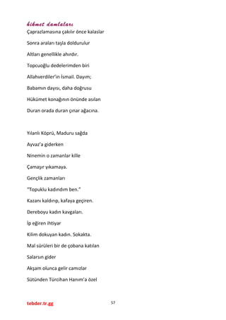hikmet damlaları
Çaprazlamasına çakılır önce kalaslar
Sonra araları taşla doldurulur
Altları genellikle ahırdır.
Topcuoğlu dedelerimden biri
Allahverdiler’in İsmail. Dayım;
Babamın dayısı, daha doğrusu
Hükümet konağının önünde asılan
Duran orada duran çınar ağacına.
Yılanlı Köprü, Maduru sağda
Ayvaz’a giderken
Ninemin o zamanlar kille
Çamaşır yıkamaya.
Gençlik zamanları
“Topuklu kadındım ben.”
Kazanı kaldırıp, kafaya geçiren.
Dereboyu kadın kavgaları.
İp eğiren ihtiyar
Kilim dokuyan kadın. Sokakta.
Mal sürüleri bir de çobana katılan
Salarsın gider
Akşam olunca gelir camızlar
Sütünden Türcihan Hanım’a özel
tebder.tr.gg 57
 