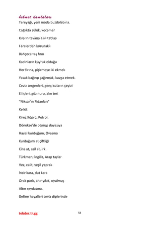 hikmet damlaları
Tereyağı, yeni moda buzdolabına.
Cağlıkta sülük, kocaman
Kilerin tavana asılı tablası
Farelerden korunaklı.
Bahçece taş fırın
Kadınların kuyruk olduğu
Her fırına, pişirmeye iki ekmek
Yasak bağırıp çağırmak, kavga etmek.
Ceviz sergenleri, genç kızların çeyizi
El işleri, göz nuru, alın teri
“Niksar’ın Fidanları”
Kelkit
Kireç Köprü, Petrol.
Dönekse’de oturup doyasıya
Hayal kurduğum, Ovasına
Kurduğum at çiftliği
Cins at, asil at, ırk
Türkmen, İngiliz, Arap taylar
Vez, calit, yeşil yaprak
İncir kara, dut kara
Orak paslı, ahır yıkık, oyulmuş
Altın sevdasına.
Define hayalleri ceviz diplerinde
tebder.tr.gg 58
 