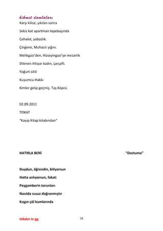 hikmet damlaları
Karşı kilise, yıkılan sonra
Sekiz kat apartman tepebaşında
Cehalet, yobazlık.
Çingene, Muhacir yığını.
Melikgazi’den, Hüseyingazi’ye mezarlık
Dilenen ihtiyar kadın, çarşaflı.
Yoğurt sitili
Kuyumcu Hakkı
Kimler gelip geçmiş. Taş Köprü.
02.09.2011
TOKAT
“Kayıp Kitap kitabından”
HATIRLA BENİ “Dostuma”
Duydun, öğrendin, biliyorsun
Hatta anlıyorsun, fakat:
Peygamberin torunları
Nasılda susuz doğranmıştır
Kızgın çöl kumlarında
tebder.tr.gg 59
 