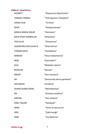 hikmet damlaları
HEZİMET “Düşüncesiz düşünürlere”
YAKMALI YIKMALI “Türk düşmanı Türkçülere”
HANGİ FİLM “O Filme”
ÖZÜR “Anlayamamaya”
DAMLA DAMLA ANLAR “Hatıralara”
KAYIP KİTAP SEMBOLLER “Anlamlara”
YOLCULUK “Dünyamıza”
GEÇEBİLİRİZ (YOLCULUK II) “Ortak bilince”
TÜRKAN HOCA “Hastalıklara”
KARDAVİ “Fetva makamlarına”
NEŞE “Çırpınışlara”
KULE “Modadan yıkıma”
BURALAR “Aynaya”
ÖRGÜT “Yeni masalara”
AH “Zamanında olması gerekene”
SEN MİSİN? “Ümidime”
OLMAZ OLMAZ DEME “Memleketime”
OH “Çınlayası kulaklara”
ÜRETİM “Yük sahibine”
KÖŞE TAŞLARI “Kanepeye”
ANNE “Anne ve yavrusuna”
HIRS “Çakılı kazığa”
SİNSİ “Taş diplerine”
tebder.tr.gg 6
 