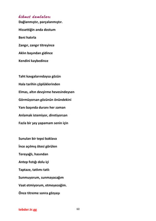 hikmet damlaları
Dağlanmıştır, parçalanmıştır.
Hissettiğin anda dostum
Beni hatırla
Zangır, zangır titreyince
Aklın başından gidince
Kendini kaybedince
Taht kavgalarındaysa gözün
Hala tarihin çöplüklerinden
Elmas, altın devşirme hevesindeysen
Görmüyorsan gözünün önündekini
Yanı başında duranı her zaman
Anlamak istemiyor, diretiyorsan
Fazla bir şey yapamam senin için
Sunulan bir tepsi baklava
İnce açılmış ötesi görülen
Tereyağlı, hasından
Antep fıstığı dolu içi
Taptaze, tatlımı tatlı
Sunmuyorum, sunmayacağım
Vaat etmiyorum, etmeyeceğim.
Önce titreme sonra gözyaşı
tebder.tr.gg 60
 