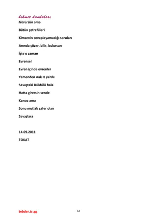 hikmet damlaları
Görürsün ama
Bütün çetrefilleri
Kimsenin cevaplayamadığı soruları
Anında çözer, bilir, bulursun
İşte o zaman
Evrensel
Evren içinde evrenler
Yemenden ırak O yerde
Savaştaki Düldülü hala
Hatta girersin sende
Kansız ama
Sonu mutlak zafer olan
Savaşlara
14.09.2011
TOKAT
tebder.tr.gg 62
 