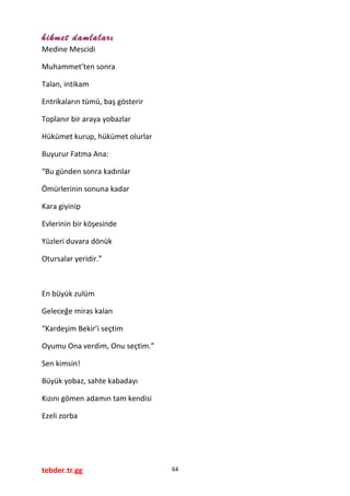 hikmet damlaları
Medine Mescidi
Muhammet’ten sonra
Talan, intikam
Entrikaların tümü, baş gösterir
Toplanır bir araya yobazlar
Hükümet kurup, hükümet olurlar
Buyurur Fatma Ana:
“Bu günden sonra kadınlar
Ömürlerinin sonuna kadar
Kara giyinip
Evlerinin bir köşesinde
Yüzleri duvara dönük
Otursalar yeridir.”
En büyük zulüm
Geleceğe miras kalan
“Kardeşim Bekir’i seçtim
Oyumu Ona verdim, Onu seçtim.”
Sen kimsin!
Büyük yobaz, sahte kabadayı
Kızını gömen adamın tam kendisi
Ezeli zorba
tebder.tr.gg 64
 