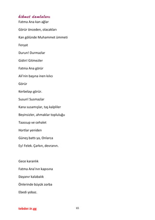 hikmet damlaları
Fatma Ana kan ağlar
Görür önceden, olacakları
Kan gölünde Muhammet ümmeti
Feryat
Durun! Durmazlar
Gidin! Gitmezler
Fatma Ana görür
Ali’nin başına inen kılıcı
Görür
Kerbelayı görür.
Susun! Susmazlar
Kana susamışlar, taş kalpliler
Beyinsizler, ahmaklar topluluğu
Taassup ve cehalet
Hortlar yeniden
Güneş battı ya, Onlarca
Ey! Felek. Çarkın, devranın.
Gece karanlık
Fatma Ana’nın kapısına
Dayanır kalabalık
Önlerinde büyük zorba
Ebedi yobaz.
tebder.tr.gg 65
 