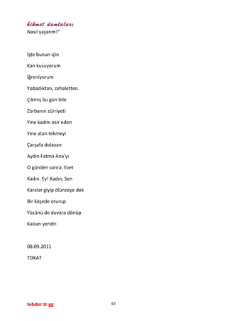 hikmet damlaları
Nasıl yaşarım!”
İşte bunun için
Kan kusuyorum
İğreniyorum
Yobazlıktan, cehaletten.
Çıkmış bu gün bile
Zorbanın zürriyeti
Yine kadını esir eden
Yine atan tekmeyi
Çarşafa dolayan
Aydın Fatma Ana’yı
O günden sonra. Evet
Kadın. Ey! Kadın, Sen
Karalar giyip ölünceye dek
Bir köşede oturup
Yüzünü de duvara dönüp
Kalsan yeridir.
08.09.2011
TOKAT
tebder.tr.gg 67
 
