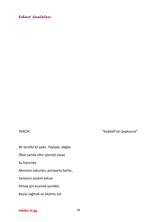hikmet damlaları
TERCİH “Kaddafi’nin Şapkasına”
Bir tarafta kıl çadır. Yaylada, dağda
Öbür yanda altın işlemeli saray
Su kıyısında
Merasim taburları, ponponlu botlar,
Yemenin zevkini tekrar
Almak için kusmak yeniden.
Keçiyi sağmak ve ekşimiş süt
tebder.tr.gg 68
 