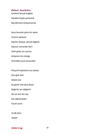 hikmet damlaları
Çavdarla karışık buğday
Arpadan başka yememek
Baş dönmesi anlayamamak
Gece karanlık yalnız bir adam
Yüzünü saklayan
Kapıları dolaşıp, ekmek dağıtan
Upuzun zamandan beri
Vakit gelip can uçunca
Anlaşılan kim olduğu
Sırtındaki çuval yarasından
İhtişamlı kapitalizm can çekişir
Gün gelir ölür
Adalet olur
Aç gözler tıka basa doyar
Değerler yer değiştirir
Alt üst olur her şey
Kan dökülmeden
Tercih senin
25.08.2011
TOKAT
tebder.tr.gg 69
 
