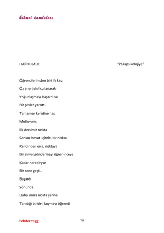 hikmet damlaları
HARİKULADE “Parapsikolojiye”
Öğrencilerimden biri ilk kez
Öz enerjisini kullanarak
Yoğunlaşmayı başardı ve
Bir şeyler yarattı.
Tamamen kendine has
Mutluyum.
İlk dersimiz nokta
Sonsuz boyut içinde, bir nokta
Kendinden ona, noktaya
Bir sinyal göndermeyi öğreninceye
Kadar neredeyse
Bir sene geçti.
Başardı
Sonunda.
Daha sonra nokta yerine
Tanıdığı birisini koymayı öğrendi
tebder.tr.gg 70
 