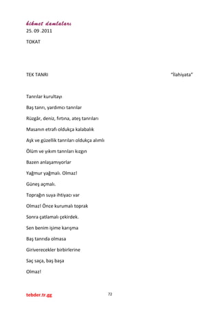 hikmet damlaları
25. 09 .2011
TOKAT
TEK TANRI “İlahiyata”
Tanrılar kurultayı
Baş tanrı, yardımcı tanrılar
Rüzgâr, deniz, fırtına, ateş tanrıları
Masanın etrafı oldukça kalabalık
Aşk ve güzellik tanrıları oldukça alımlı
Ölüm ve yıkım tanrıları kızgın
Bazen anlaşamıyorlar
Yağmur yağmalı. Olmaz!
Güneş açmalı.
Toprağın suya ihtiyacı var
Olmaz! Önce kurumalı toprak
Sonra çatlamalı çekirdek.
Sen benim işime karışma
Baş tanrıda olmasa
Giriverecekler birbirlerine
Saç saça, baş başa
Olmaz!
tebder.tr.gg 72
 