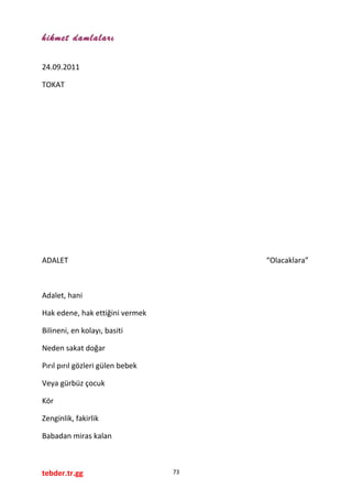 hikmet damlaları
24.09.2011
TOKAT
ADALET “Olacaklara”
Adalet, hani
Hak edene, hak ettiğini vermek
Bilineni, en kolayı, basiti
Neden sakat doğar
Pırıl pırıl gözleri gülen bebek
Veya gürbüz çocuk
Kör
Zenginlik, fakirlik
Babadan miras kalan
tebder.tr.gg 73
 