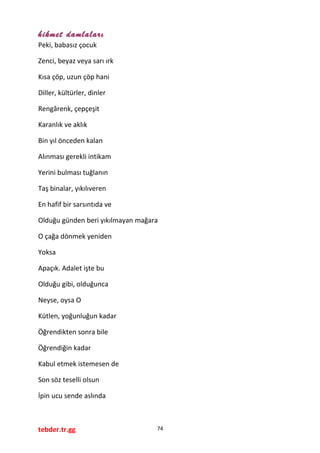 hikmet damlaları
Peki, babasız çocuk
Zenci, beyaz veya sarı ırk
Kısa çöp, uzun çöp hani
Diller, kültürler, dinler
Rengârenk, çepçeşit
Karanlık ve aklık
Bin yıl önceden kalan
Alınması gerekli intikam
Yerini bulması tuğlanın
Taş binalar, yıkılıveren
En hafif bir sarsıntıda ve
Olduğu günden beri yıkılmayan mağara
O çağa dönmek yeniden
Yoksa
Apaçık. Adalet işte bu
Olduğu gibi, olduğunca
Neyse, oysa O
Kütlen, yoğunluğun kadar
Öğrendikten sonra bile
Öğrendiğin kadar
Kabul etmek istemesen de
Son söz teselli olsun
İpin ucu sende aslında
tebder.tr.gg 74
 
