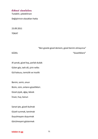 hikmet damlaları
Tutabilir, çekebilirsen
Değiştirirsin olacakları hatta
23.09.2011
TOKAT
“Ben güzele güzel demem, güzel benim olmayınca”
GÜZEL “Güzelliklere”
Al yanak, güzel kaş, parlak dudak
Gülen göz, tatlı dil, şirin nefes
Gül kokusu, temizlik ve incelik
Benim, senin, onun
Bizim, sizin, onların güzellikleri.
Güzel çiçek, ağaç, böcek
İnsan, huy, kanun
Sanat işte, güzeli bulmak
Güzeli sunmak, tanıtmak
Duyulmayanı duyurmak
Görülmeyeni göstermek
tebder.tr.gg 75
 