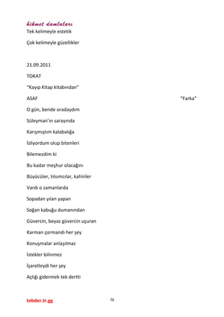 hikmet damlaları
Tek kelimeyle estetik
Çok kelimeyle güzellikler
21.09.2011
TOKAT
“Kayıp Kitap kitabından”
ASAF “Farka”
O gün, bende oradaydım
Süleyman’ın sarayında
Karışmıştım kalabalığa
İzliyordum olup bitenleri
Bilemezdim ki
Bu kadar meşhur olacağını
Büyücüler, tılsımcılar, kahinler
Vardı o zamanlarda
Sopadan yılan yapan
Soğan kabuğu dumanından
Güvercin, beyaz güvercin uçuran
Karman çormandı her şey
Konuşmalar anlaşılmaz
İstekler bilinmez
İşaretleydi her şey
Açlığı gidermek tek dertti
tebder.tr.gg 76
 