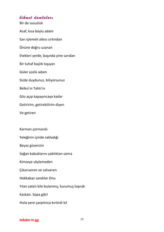 hikmet damlaları
Bir de susuzluk
Asaf, kısa boylu adam
Sarı işlemeli atkısı sırtından
Önüne doğru uzanan
Etekleri yerde, başında yine sarıdan
Bir tuhaf başlık taşıyan
Güler yüzlü adam
Sizde duydunuz, biliyorsunuz
Belkıs’ın Tahtı’nı
Göz açıp kapayıncaya kadar
Getiririm, getirebilirim diyen
Ve getiren
Karman çormandı
Yeleğinin içinde sakladığı
Beyaz güvercini
Soğan kabuklarını yaktıktan sonra
Kimseye söylemeden
Çıkarıveren ve salıveren
Hokkabaz sandılar Onu
Yılan zaten kile bulanmış, kurumuş toprak
Kaskatı. Sopa gibi!
Hızla yere çarpılınca kırılırdı kil
tebder.tr.gg 77
 