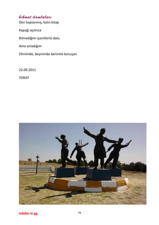 hikmet damlaları
Deri kaplanmış, kalın kitap
Kapağı açılınca
Bilmediğim işaretlerle dolu
Ama anladığım
Zihnimde, beynimde benimle konuşan
22.09.2011
TOKAT
tebder.tr.gg 79
 