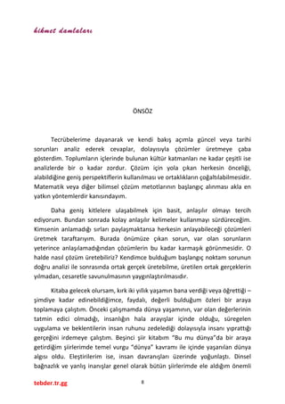 hikmet damlaları
ÖNSÖZ
Tecrübelerime dayanarak ve kendi bakış açımla güncel veya tarihi
sorunları analiz ederek cevaplar, dolayısıyla çözümler üretmeye çaba
gösterdim. Toplumların içlerinde bulunan kültür katmanları ne kadar çeşitli ise
analizlerde bir o kadar zordur. Çözüm için yola çıkan herkesin önceliği,
alabildiğine geniş perspektiflerin kullanılması ve ortaklıkların çoğaltılabilmesidir.
Matematik veya diğer bilimsel çözüm metotlarının başlangıç alınması akla en
yatkın yöntemlerdir kanısındayım.
Daha geniş kitlelere ulaşabilmek için basit, anlaşılır olmayı tercih
ediyorum. Bundan sonrada kolay anlaşılır kelimeler kullanmayı sürdüreceğim.
Kimsenin anlamadığı sırları paylaşmaktansa herkesin anlayabileceği çözümleri
üretmek taraftarıyım. Burada önümüze çıkan sorun, var olan sorunların
yeterince anlaşılamadığından çözümlerin bu kadar karmaşık görünmesidir. O
halde nasıl çözüm üretebiliriz? Kendimce bulduğum başlangıç noktam sorunun
doğru analizi ile sonrasında ortak gerçek üretebilme, üretilen ortak gerçeklerin
yılmadan, cesaretle savunulmasının yaygınlaştırılmasıdır.
Kitaba gelecek olursam, kırk iki yıllık yaşamın bana verdiği veya öğrettiği –
şimdiye kadar edinebildiğimce, faydalı, değerli bulduğum özleri bir araya
toplamaya çalıştım. Önceki çalışmamda dünya yaşamının, var olan değerlerinin
tatmin edici olmadığı, insanlığın hala arayışlar içinde olduğu, süregelen
uygulama ve beklentilerin insan ruhunu zedelediği dolayısıyla insanı yıprattığı
gerçeğini irdemeye çalıştım. Beşinci şiir kitabım “Bu mu dünya”da bir araya
getirdiğim şiirlerimde temel vurgu “dünya” kavramı ile içinde yaşanılan dünya
algısı oldu. Eleştirilerim ise, insan davranışları üzerinde yoğunlaştı. Dinsel
bağnazlık ve yanlış inanışlar genel olarak bütün şiirlerimde ele aldığım önemli
tebder.tr.gg 8
 