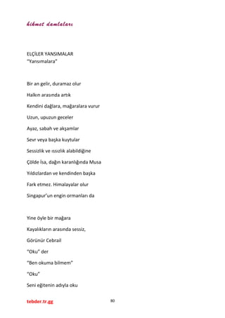hikmet damlaları
ELÇİLER YANSIMALAR
“Yansımalara”
Bir an gelir, duramaz olur
Halkın arasında artık
Kendini dağlara, mağaralara vurur
Uzun, upuzun geceler
Ayaz, sabah ve akşamlar
Sevr veya başka kuytular
Sessizlik ve ıssızlık alabildiğine
Çölde İsa, dağın karanlığında Musa
Yıldızlardan ve kendinden başka
Fark etmez. Himalayalar olur
Singapur’un engin ormanları da
Yine öyle bir mağara
Kayalıkların arasında sessiz,
Görünür Cebrail
“Oku” der
“Ben okuma bilmem”
“Oku”
Seni eğitenin adıyla oku
tebder.tr.gg 80
 