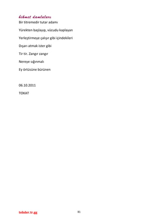 hikmet damlaları
Bir titremedir tutar adamı
Yürekten başlayıp, vücudu kaplayan
Yerleştirmeye çalışır gibi içindekileri
Dışarı atmak ister gibi
Tir tir. Zangır zangır
Nereye sığınmalı
Ey örtüsüne bürünen
06.10.2011
TOKAT
tebder.tr.gg 81
 