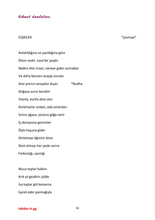 hikmet damlaları
İLİŞKİLER “Çevreye”
Anlatıldığına ve yazıldığına göre
Ölüm nedir, nasıl bir şeydir
Neden ölür insan, nereye gider sonradan
Ve daha benzeri acayip sorular
Atar prensi saraydan dışarı *Budha
Doğaya vurur kendini
Yılanla, kurtla dost olur
Korkmazlar ondan, oda onlardan
Sırtını ağaca, yüzünü göğe verir
İç dünyasına gezmeler
Öyle hoşuna gider
Dinlemeyi öğrenir önce
Dost olmayı her şeyle sonra
Farksızlığı, aynılığı
Musa toplar halkını
Kırk yıl gezdirir çölde
İsa toplar göl kenarına
İşaret eder parmağıyla
tebder.tr.gg 82
 