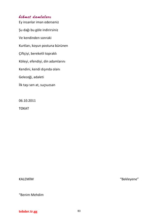 hikmet damlaları
Ey insanlar iman ederseniz
Şu dağı bu göle indirirsiniz
Ve kendinden sonraki
Kurtları, koyun postuna bürünen
Çiftçiyi, bereketli topraklı
Köleyi, efendiyi, din adamlarını
Kendini, kendi dışında olanı
Geleceği, adaleti
İlk taşı sen at, suçsuzsan
06.10.2011
TOKAT
KALEMİM “Bekleyene”
“Benim Mehdim
tebder.tr.gg 83
 