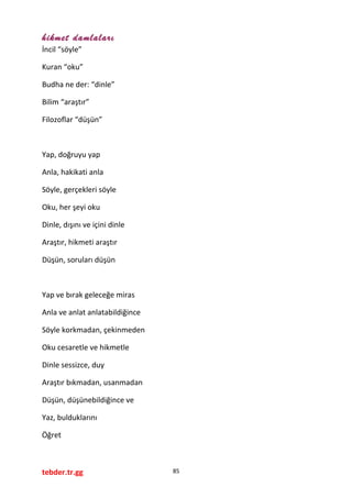 hikmet damlaları
İncil “söyle”
Kuran “oku”
Budha ne der: “dinle”
Bilim “araştır”
Filozoflar “düşün”
Yap, doğruyu yap
Anla, hakikati anla
Söyle, gerçekleri söyle
Oku, her şeyi oku
Dinle, dışını ve içini dinle
Araştır, hikmeti araştır
Düşün, soruları düşün
Yap ve bırak geleceğe miras
Anla ve anlat anlatabildiğince
Söyle korkmadan, çekinmeden
Oku cesaretle ve hikmetle
Dinle sessizce, duy
Araştır bıkmadan, usanmadan
Düşün, düşünebildiğince ve
Yaz, bulduklarını
Öğret
tebder.tr.gg 85
 