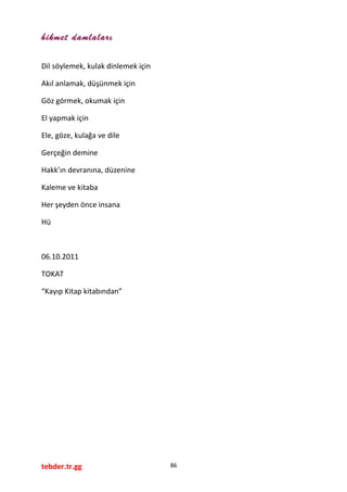 hikmet damlaları
Dil söylemek, kulak dinlemek için
Akıl anlamak, düşünmek için
Göz görmek, okumak için
El yapmak için
Ele, göze, kulağa ve dile
Gerçeğin demine
Hakk’ın devranına, düzenine
Kaleme ve kitaba
Her şeyden önce insana
Hü
06.10.2011
TOKAT
“Kayıp Kitap kitabından”
tebder.tr.gg 86
 