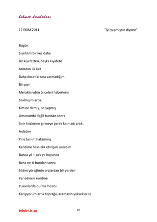 hikmet damlaları
17 EKİM 2011 “İyi yapmışsın diyene”
Bugün
Sıyrıldım bir kez daha
Bir kıyafetten, başka kıyafete
Anladım ilk kez
Daha önce farkına varmadığım
Bir şeyi
Meraklısıydım önceleri haberlerin
Sıkılmışım artık.
Kim ne demiş, ne yapmış
Umurumda değil bundan sonra
Sinir krizlerine girmeye gerek kalmadı artık.
Anladım
Yine benim hatammış
Kendime haksızlık etmişim anladım
Bunca yıl – kırk yıl boyunca
Bana ne ki bundan sonra
Sildim yüreğimin oralardan bir yerden
Yer edinen kendine
Yukarılarda durma hissini
Karışıyorum artık toprağa, aramayın yükseklerde
tebder.tr.gg 87
 