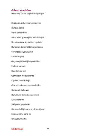 hikmet damlaları
Hava imiş tutan, boşluk anlayacağın
İlk günümün heyecanı içindeyim
Bundan sonra
Neler bekler beni
Daha neler göreceğim, meraklısıyım
Dondan dona, kıyafetten kıyafete
Duraktan, basamaktan, aşamadan
Yörüngeden yörüngeye
Salınmak yine
Geçmek geçmediğim yerlerden
Farkına varmak
Bu adam da kim
Görmedim hiç buralarda
Kıyafeti tanıdık değil
Oturup kalkması, tavırları başka
Kaç durak daha var
Durulması, tanınması gereken
Meraklandım.
Şikâyetim yine belki
Herkese bildiğince, asıl bilmediğince
Elimi çektim, bana ne
Umuyorum artık
tebder.tr.gg 88
 