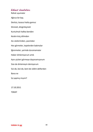 hikmet damlaları
Rahat uyumalar
Ağrısız bir baş
Dertsiz, tasasız hatta gamsız
Dinmeli, dinginleşmeli
Kurtulmalı halkta benden
Keskin kılıç dilimden
Acı sözlerimden, yazımdan
Hor görmeler, tepelerden bakmalar
İğrenmeler, yerinde duramamalar
Haber dinlemiyorum artık
Aynı yüzleri görmeye dayanamıyorum
Size de dinlemeyin demiyorum
Sizi de, bizi de, beni de sildim defterden
Bana ne
İyi yapmış mıyım?
17.10.2011
TOKAT
tebder.tr.gg 89
 