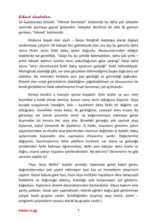 hikmet damlaları
alt başlıklardan birisidir. “Hikmet Damlaları” kitabımda ise daha çok sebepler
üzerinde durmaya gayret gösterdim. Sebepler denilince de akla ilk gelmesi
gereken, “hikmet” kelimesidir.
Kitabıma kapak olan siyah – beyaz fotoğrafı başlangıç alarak örgüyü
sürdürmeye çalıştım. İlk bakışta itici gelebilecek olan sıra dışı bu görüntü daha
sonra ilham verici farklı bakış açıları doğurdu. Okuyucularımdan aldığım
tepkilerde ise genellikle, “olaya hiç bu şekilde bakmadıkları, daha çok yırtık –
pırtık elbiseli adamın üzüntü verici yoksulluğunun göze çarptığı” fakat daha
sonra “şiirin okunmasıyla farklı bakış açılarının geliştiği” ifade edilmekteydi.
Mantığında söylediği gibi, var olan gerçekten bilemediğimiz başka doğrulara yol
alabiliriz. Bu resimden herkesin aynı şeyi gördüğü ve görmediği doğrudur.
Önemli olan ortak görüntülerin alabildiğine çoğaltılabilmesi ve okuyucunun da
kendi gördüklerini ifade edebilmesine fırsat tanınması, yol açılmasıdır.
Herkes kendini o hamalın yerine koyabilir. Kimi üzülür ve acır, kimi
kesinlikle o halde olmak istemez, bunun utanç verici olduğunu düşünür. Oysa
burada vurgulamak istediğim, kılık – kıyafetten daha farklı bir değerin var
olduğudur. Genellikle insan bakışı ilk gördüğünü, yüzeysel olanı kısaca dış
görünüşü ele alarak yorumlar üretir ve beğenmemişse irdemeye gerek
duymadan bir kenara iter veya atar. Buradaki gerçeğe; yok saymak veya
dışlamak, kabul etmemek de diyebiliriz. O halde, insanların geneline yakını
yaşantılarından ve etrafta olup bitenlerden memnun değilseler ki öyledir, bakış
açılarımızda küçücükte olsa sapmalara ihtiyacımız vardır. Değerlerimiz
değişmeli, davranışlarımız farklı şekillere evrilmeli, var olana ve geleceğe
şimdikinden farklı bakmayı öğrenmeliyiz. Belki yeni bakışlar daha mutlu ve
doğru, insana yakışır hayatları şekillendirebilir. Ne dersiniz? Denemenin ne gibi
zararları olabilir ki?
“Hacı Hoca Müftü” başlıklı şiirimde, toplumda genel kabul gören,
doğruluklarından pek şüphe edilmeyen bazı kişi ve mesleklerin eleştirisini
yaptım. Genel kabule göre hacı, hoca veya müftüler hayatlarını dine dolayısıyla
fedakârlık ve doğruluğa adamış, kötülüğe asla bulaşmayan, yol gösterici,
bağışlayıcı, toplumun önemli dayanaklarından bazılarıdırlar. (Oysa toplum yine
yanlış yoldadır, hatalı işler yapmaktadır, bilerek eğrileri doğru gibi göstermeye
çalışan baskı grupları vardır. Kendiliğinden oluşmuş veya özenli, planlı –
programlı çalışmaların sonucu olarak bu gruplar vardır.)
tebder.tr.gg 9
 