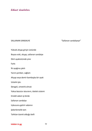 hikmet damlaları
SALLANAN SANDALYE “Sallanan sandalyeye”
Yüksek ahşap girişin üstünde
Boyası eski, ahşap, sallanan sandalye
Dört ayaküstünde yine
Farkı
İki ayağına çakılı
Yarım çember, sağlam
Ahşap veya demir bambaşka bir ayak
Ustalık işte.
Dengeli, simetrik olmalı
Yoksa bozulur oturanın, iskelet sistemi
Emekli adam işi birde
Sallanan sandalye
Uykusunu getirir adamın
Şekerlemelik tam
Tahttan özenti olduğu belli
tebder.tr.gg 92
 