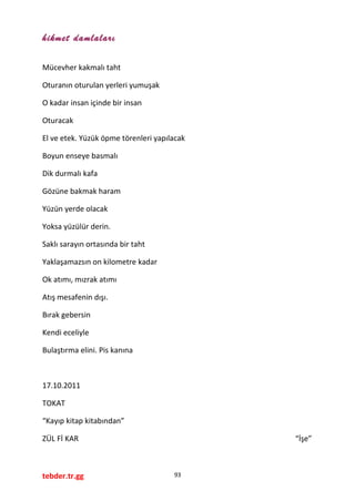 hikmet damlaları
Mücevher kakmalı taht
Oturanın oturulan yerleri yumuşak
O kadar insan içinde bir insan
Oturacak
El ve etek. Yüzük öpme törenleri yapılacak
Boyun enseye basmalı
Dik durmalı kafa
Gözüne bakmak haram
Yüzün yerde olacak
Yoksa yüzülür derin.
Saklı sarayın ortasında bir taht
Yaklaşamazsın on kilometre kadar
Ok atımı, mızrak atımı
Atış mesafenin dışı.
Bırak gebersin
Kendi eceliyle
Bulaştırma elini. Pis kanına
17.10.2011
TOKAT
“Kayıp kitap kitabından”
ZÜL Fİ KAR “İşe”
tebder.tr.gg 93
 