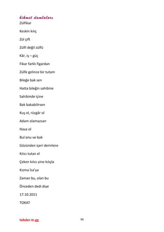 hikmet damlaları
Zülfikar
Keskin kılıç
Zül çift
Zülfi değil zülfü
Kâr, iş – güç
Fikar farklı figardan
Zülfe gelince bir tutam
Bileğe bak sen
Hatta bileğin sahibine
Sahibinde içine
Bak bakabilirsen
Kuş ol, rüzgâr ol
Adam olamazsan
Hava ol
Bul onu ve bak
Gözünden içeri derinlere
Kılıcı tutan el
Çeken kılıcı yine kılıçla
Kızma İsa’ya
Zaman bu, olan bu
Önceden dedi diye
17.10.2011
TOKAT
tebder.tr.gg 94
 
