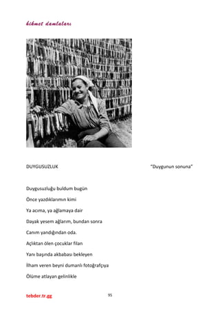 hikmet damlaları
DUYGUSUZLUK “Duygunun sonuna”
Duygusuzluğu buldum bugün
Önce yazdıklarımın kimi
Ya acıma, ya ağlamaya dair
Dayak yesem ağlarım, bundan sonra
Canım yandığından oda.
Açlıktan ölen çocuklar filan
Yanı başında akbabası bekleyen
İlham veren beyni dumanlı fotoğrafçıya
Ölüme atlayan gelinlikle
tebder.tr.gg 95
 