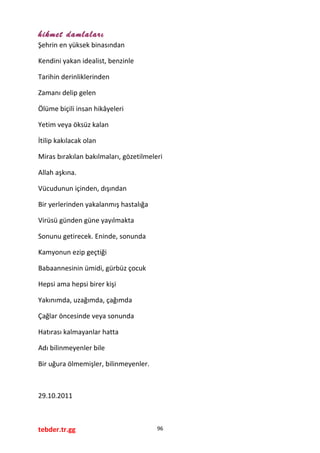 hikmet damlaları
Şehrin en yüksek binasından
Kendini yakan idealist, benzinle
Tarihin derinliklerinden
Zamanı delip gelen
Ölüme biçili insan hikâyeleri
Yetim veya öksüz kalan
İtilip kakılacak olan
Miras bırakılan bakılmaları, gözetilmeleri
Allah aşkına.
Vücudunun içinden, dışından
Bir yerlerinden yakalanmış hastalığa
Virüsü günden güne yayılmakta
Sonunu getirecek. Eninde, sonunda
Kamyonun ezip geçtiği
Babaannesinin ümidi, gürbüz çocuk
Hepsi ama hepsi birer kişi
Yakınımda, uzağımda, çağımda
Çağlar öncesinde veya sonunda
Hatırası kalmayanlar hatta
Adı bilinmeyenler bile
Bir uğura ölmemişler, bilinmeyenler.
29.10.2011
tebder.tr.gg 96
 