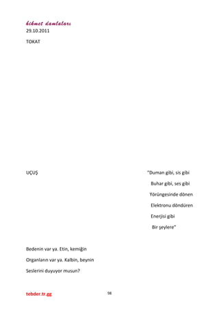 hikmet damlaları
29.10.2011
TOKAT
UÇUŞ “Duman gibi, sis gibi
Buhar gibi, ses gibi
Yörüngesinde dönen
Elektronu döndüren
Enerjisi gibi
Bir şeylere”
Bedenin var ya. Etin, kemiğin
Organların var ya. Kalbin, beynin
Seslerini duyuyor musun?
tebder.tr.gg 98
 