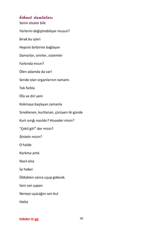 hikmet damlaları
Senin olsalar bile
Yerlerini değiştirebiliyor musun?
Bırak bu işleri
Hepsini birbirine bağlayan
Damarlar, sinirler, sistemler
Farkında mısın?
Ölen adamda da var!
Sende olan organlarının tamamı
Tek farkla
Ölü ve diri yeni
Kokmaya başlayan zamanla
Sineklenen, kurtlanan, çürüyen iki günde
Kurt ısırığı nasıldır? Hisseder misin?
“Çekil git!” der misin?
Dinletir misin?
O halde
Korkma artık
Nasıl olsa
İyi haber
Öldükten sonra uçup gidecek
Seni sen yapan
Nereye uçacağını sen bul
Hatta
tebder.tr.gg 99
 