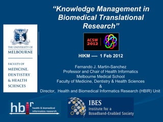 “Knowledge Management in
       Biomedical Translational
             Research”
                          HIKM-ACW


                    HIKM ---- 1 Feb 2012

                    Fernando J. Martin-Sanchez
             Professor and Chair of Health Informatics
                     Melbourne Medical School
          Faculty of Medicine, Dentistry & Health Sciences
                                 &
Director, Health and Biomedical Informatics Research (HBIR) Unit
 